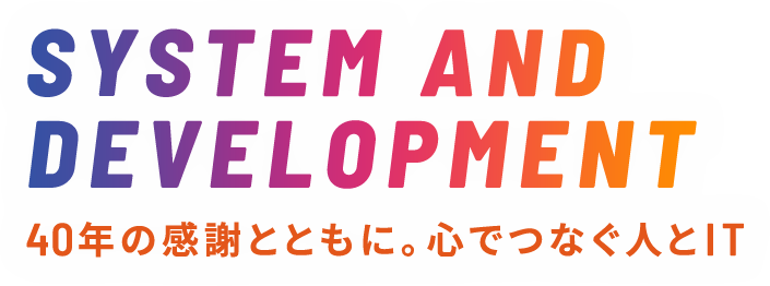 SYSTEM AND DEVELOPMENT 40年の感謝とともに。心でつなぐ人とIT